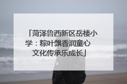 菏泽鲁西新区岳楼小学：粽叶飘香润童心 文化传承乐成长