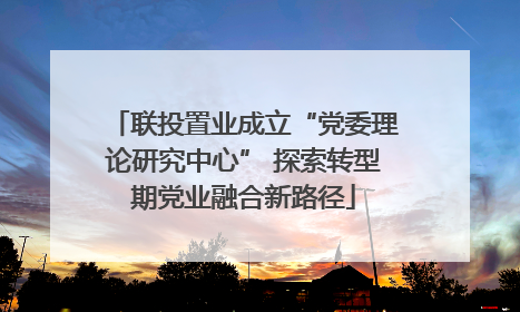 联投置业成立“党委理论研究中心” 探索转型期党业融合新路径