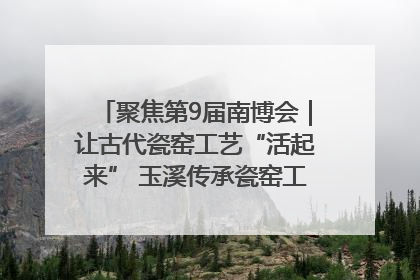 聚焦第9届南博会｜让古代瓷窑工艺“活起来” 玉溪传承瓷窑工艺将出展南博会