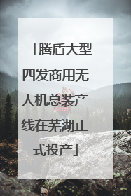腾盾大型四发商用无人机总装产线在芜湖正式投产