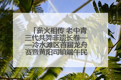 薪火相传 老中青三代共舞非遗长卷——冷水滩区首届龙舟赛暨黄阳司镇端午民俗文化活动侧记