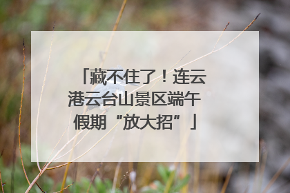 藏不住了！连云港云台山景区端午假期“放大招”