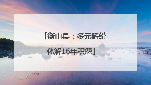 衡山县：多元解纷化解16年积怨