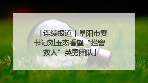 连续报道｜阜阳市委书记刘玉杰看望“拦窨救人”英勇团队
