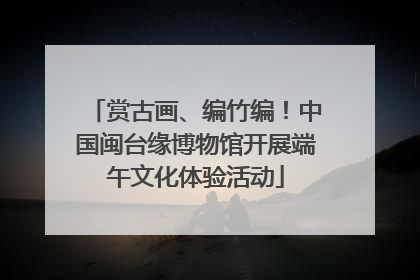 赏古画、编竹编！中国闽台缘博物馆开展端午文化体验活动
