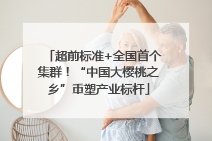超前标准+全国首个集群！“中国大樱桃之乡”重塑产业标杆