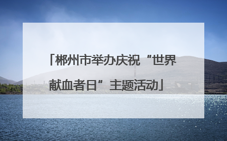 郴州市举办庆祝“世界献血者日”主题活动