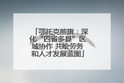 鄂托克前旗：深化“四省多县”区域协作 共绘劳务和人才发展蓝图