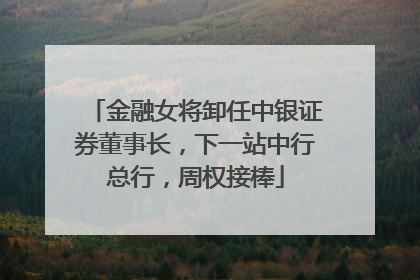 金融女将卸任中银证券董事长，下一站中行总行，周权接棒