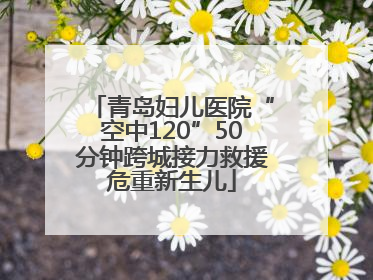 青岛妇儿医院“空中120”50分钟跨城接力救援危重新生儿