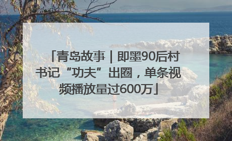青岛故事｜即墨90后村书记“功夫”出圈，单条视频播放量过600万