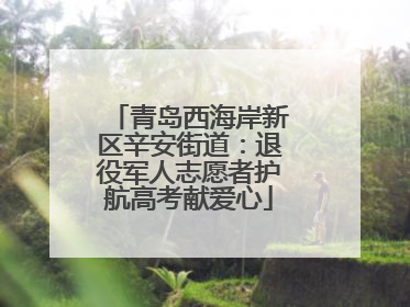青岛西海岸新区辛安街道：退役军人志愿者护航高考献爱心