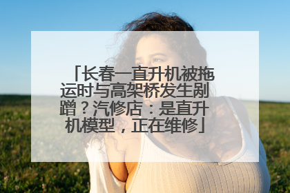 长春一直升机被拖运时与高架桥发生剐蹭？汽修店：是直升机模型，正在维修