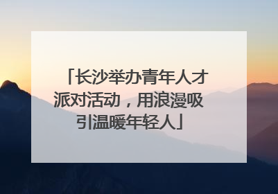 长沙举办青年人才派对活动，用浪漫吸引温暖年轻人