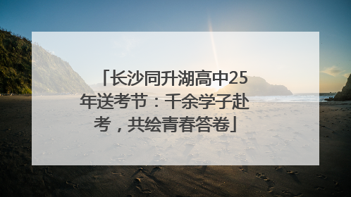 长沙同升湖高中25年送考节：千余学子赴考，共绘青春答卷