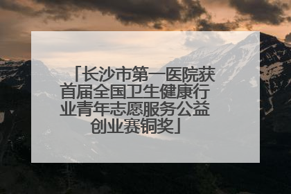 长沙市第一医院获首届全国卫生健康行业青年志愿服务公益创业赛铜奖
