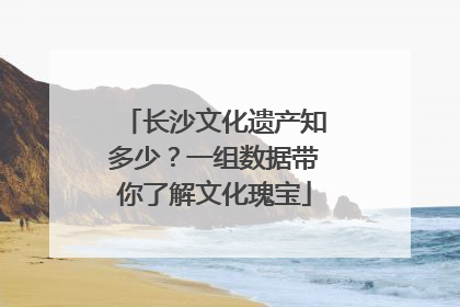 长沙文化遗产知多少？一组数据带你了解文化瑰宝