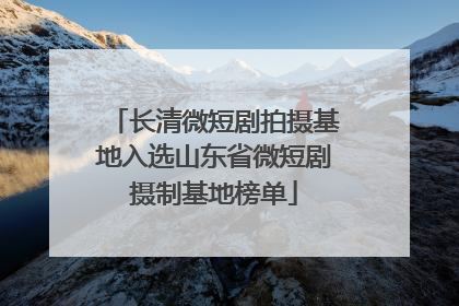 长清微短剧拍摄基地入选山东省微短剧摄制基地榜单