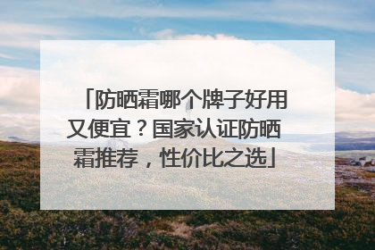 防晒霜哪个牌子好用又便宜？国家认证防晒霜推荐，性价比之选