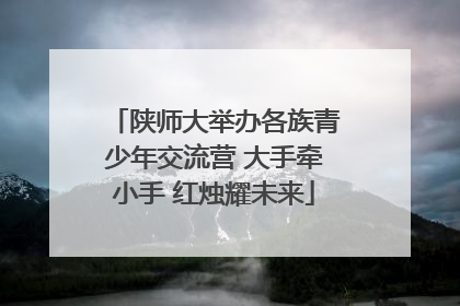 陕师大举办各族青少年交流营 大手牵小手 红烛耀未来