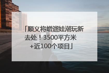 顺义将增遛娃潮玩新去处！3500平方米+近100个项目