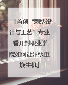 首创“刺绣设计与工艺”专业 看开封职业学院如何让汴绣重焕生机