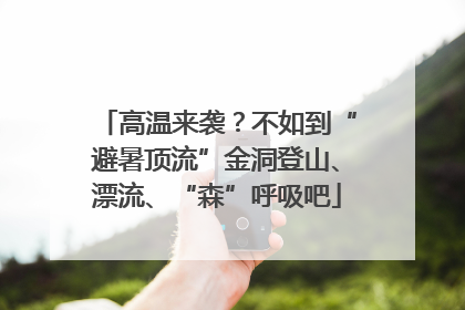 高温来袭？不如到“避暑顶流”金洞登山、漂流、“森”呼吸吧