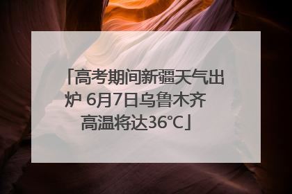 高考期间新疆天气出炉 6月7日乌鲁木齐高温将达36℃