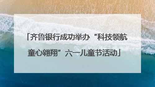 齐鲁银行成功举办“科技领航 童心翱翔”六一儿童节活动