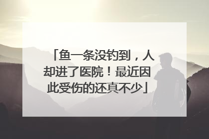 鱼一条没钓到，人却进了医院！最近因此受伤的还真不少