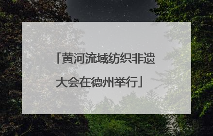 黄河流域纺织非遗大会在德州举行