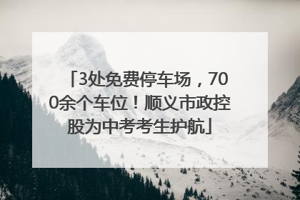 3处免费停车场，700余个车位！顺义市政控股为中考考生护航