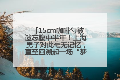 15cm咖啡勺被遗忘腹中半年！上海男子对此毫无记忆，直至回溯起一场“梦境”般的经历