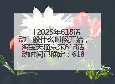 2025年618活动一般什么时候开始，淘宝天猫京东618活动时间已确定：618活动从5月13日开始到6月20日结束