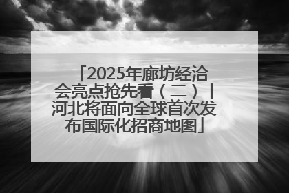 2025年廊坊经洽会亮点抢先看（二）丨河北将面向全球首次发布国际化招商地图