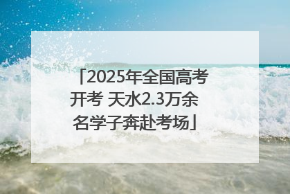 2025年全国高考开考 天水2.3万余名学子奔赴考场