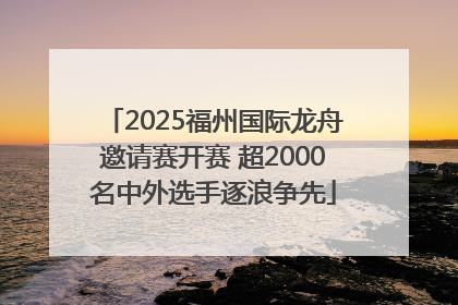 2025福州国际龙舟邀请赛开赛 超2000名中外选手逐浪争先