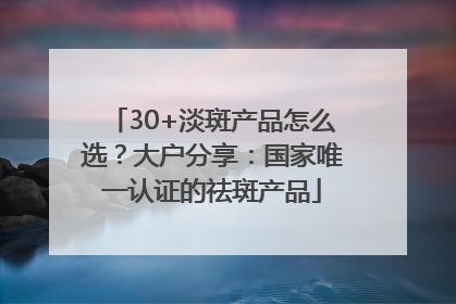 30+淡斑产品怎么选？大户分享：国家唯一认证的祛斑产品