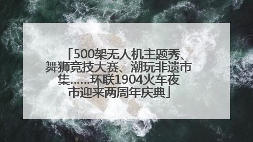 500架无人机主题秀、舞狮竞技大赛、潮玩非遗市集……环联1904火车夜市迎来两周年庆典
