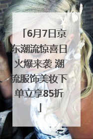 6月7日京东潮流惊喜日火爆来袭 潮流服饰美妆下单立享85折